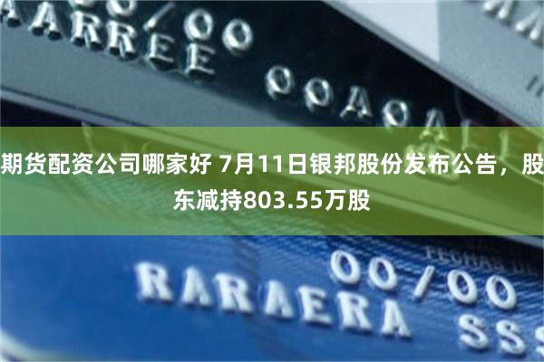 期货配资公司哪家好 7月11日银邦股份发布公告，股东减持803.55万股