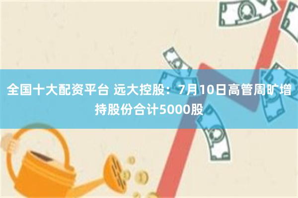 全国十大配资平台 远大控股：7月10日高管周旷增持股份合计5000股