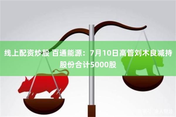 线上配资炒股 百通能源：7月10日高管刘木良减持股份合计5000股