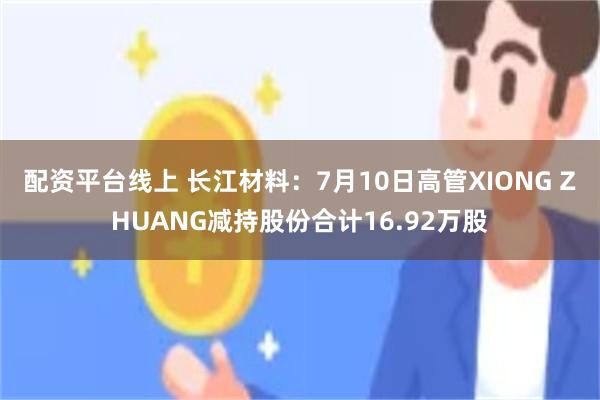 配资平台线上 长江材料：7月10日高管XIONG ZHUANG减持股份合计16.92万股