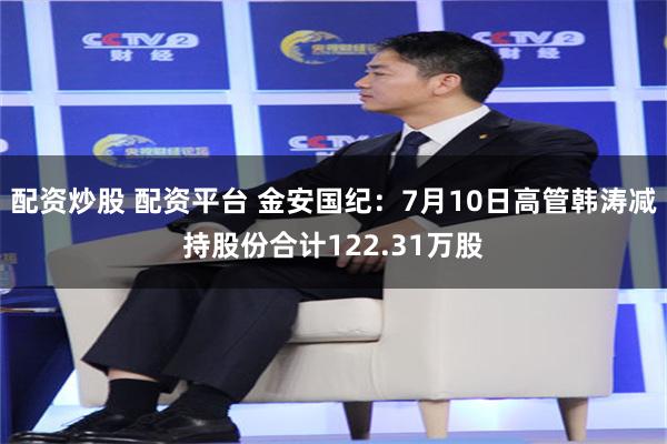 配资炒股 配资平台 金安国纪：7月10日高管韩涛减持股份合计122.31万股