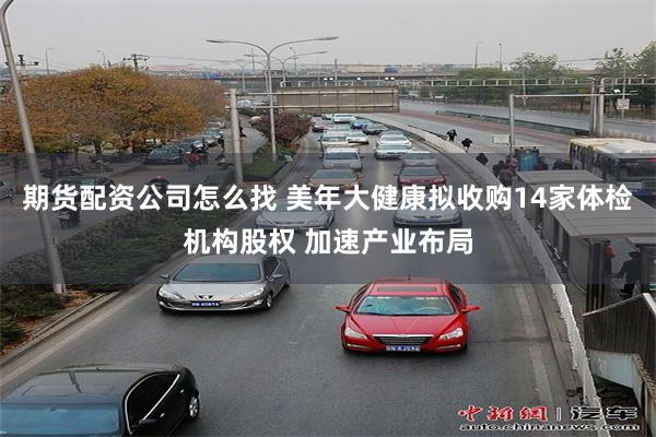 期货配资公司怎么找 美年大健康拟收购14家体检机构股权 加速产业布局