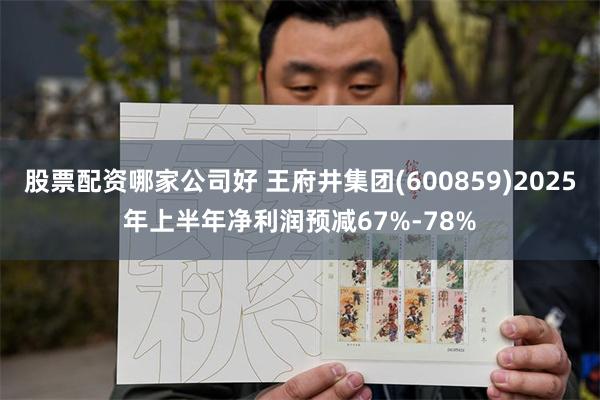 股票配资哪家公司好 王府井集团(600859)2025年上半年净利润预减67%-78%