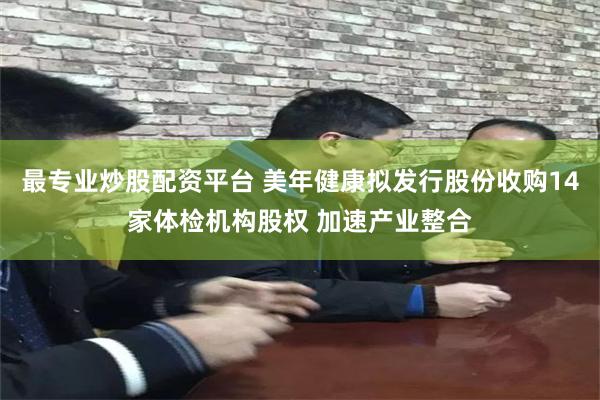 最专业炒股配资平台 美年健康拟发行股份收购14家体检机构股权 加速产业整合
