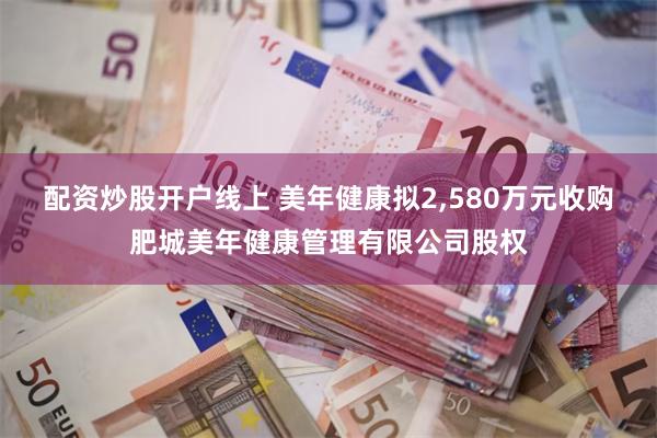 配资炒股开户线上 美年健康拟2,580万元收购肥城美年健康管理有限公司股权