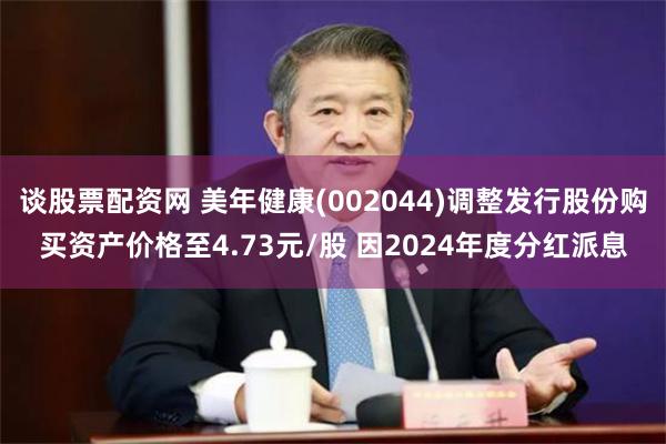 谈股票配资网 美年健康(002044)调整发行股份购买资产价格至4.73元/股 因2024年度分红派息