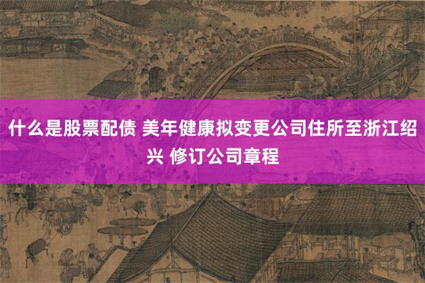 什么是股票配债 美年健康拟变更公司住所至浙江绍兴 修订公司章程