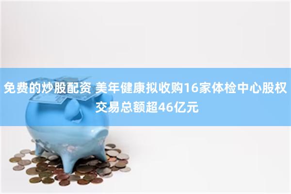 免费的炒股配资 美年健康拟收购16家体检中心股权 交易总额超46亿元