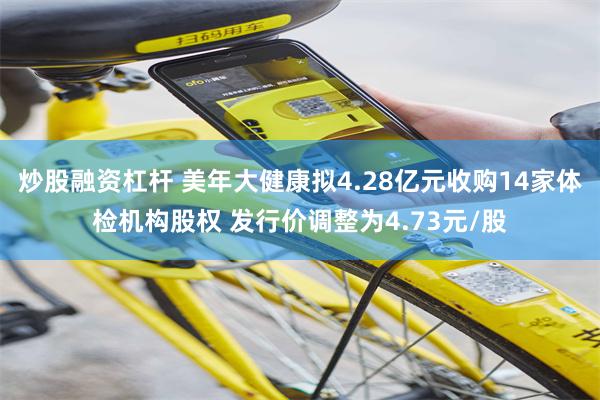 炒股融资杠杆 美年大健康拟4.28亿元收购14家体检机构股权 发行价调整为4.73元/股