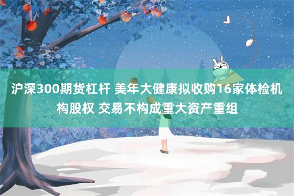 沪深300期货杠杆 美年大健康拟收购16家体检机构股权 交易不构成重大资产重组