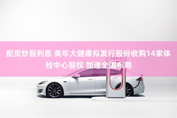 配资炒股利息 美年大健康拟发行股份收购14家体检中心股权 加速全国布局