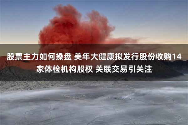 股票主力如何操盘 美年大健康拟发行股份收购14家体检机构股权 关联交易引关注