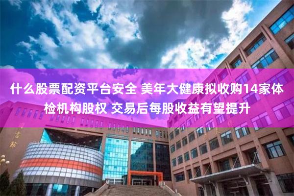 什么股票配资平台安全 美年大健康拟收购14家体检机构股权 交易后每股收益有望提升