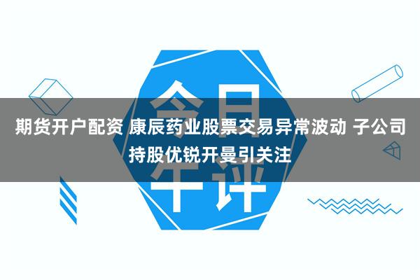 期货开户配资 康辰药业股票交易异常波动 子公司持股优锐开曼引关注