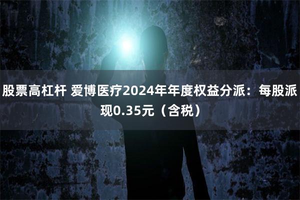 股票高杠杆 爱博医疗2024年年度权益分派：每股派现0.35元（含税）