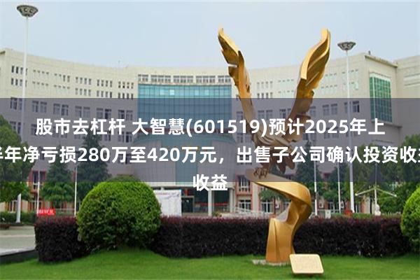 股市去杠杆 大智慧(601519)预计2025年上半年净亏损280万至420万元，出售子公司确认投资收益