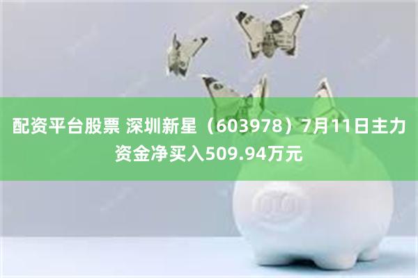 配资平台股票 深圳新星（603978）7月11日主力资金净买入509.94万元