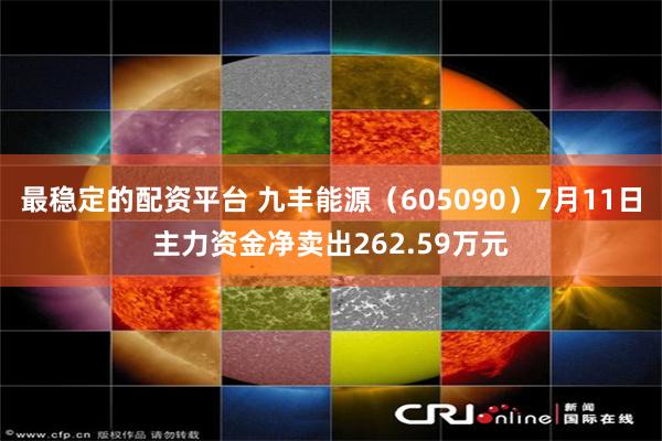 最稳定的配资平台 九丰能源（605090）7月11日主力资金净卖出262.59万元