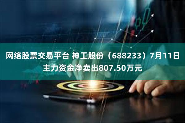 网络股票交易平台 神工股份（688233）7月11日主力资金净卖出807.50万元