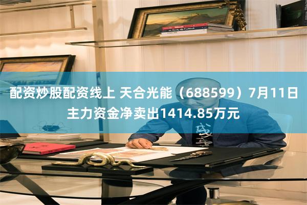 配资炒股配资线上 天合光能（688599）7月11日主力资金净卖出1414.85万元