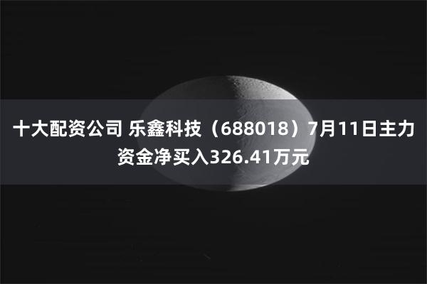 十大配资公司 乐鑫科技（688018）7月11日主力资金净买入326.41万元