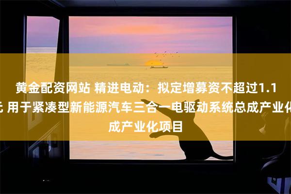 黄金配资网站 精进电动：拟定增募资不超过1.16亿元 用于紧凑型新能源汽车三合一电驱动系统总成产业化项目