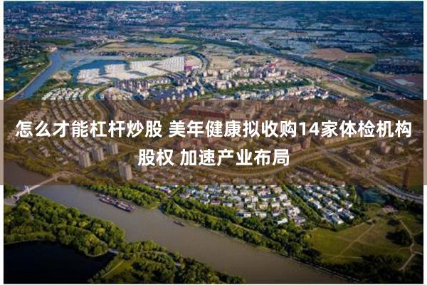 怎么才能杠杆炒股 美年健康拟收购14家体检机构股权 加速产业布局