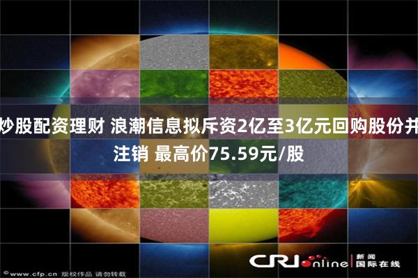 炒股配资理财 浪潮信息拟斥资2亿至3亿元回购股份并注销 最高价75.59元/股