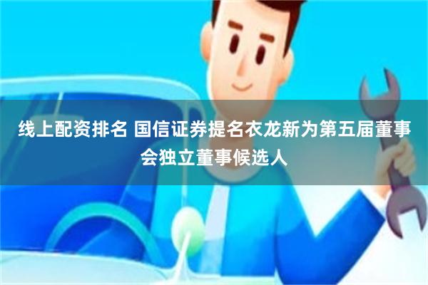 线上配资排名 国信证券提名衣龙新为第五届董事会独立董事候选人