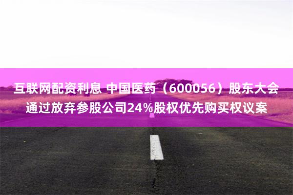 互联网配资利息 中国医药（600056）股东大会通过放弃参股公司24%股权优先购买权议案