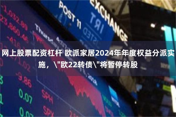 网上股票配资杠杆 欧派家居2024年年度权益分派实施，＂欧22转债＂将暂停转股
