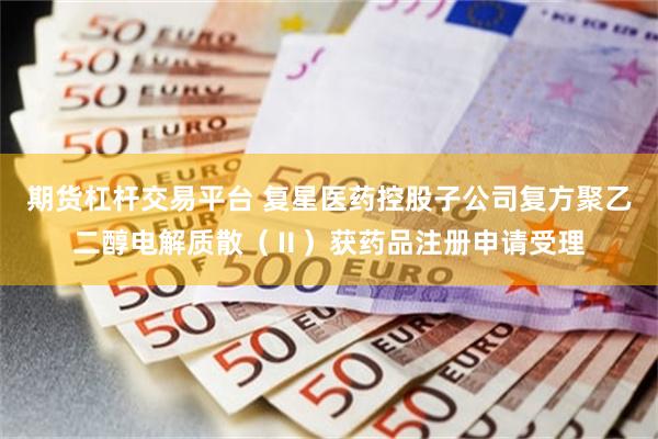 期货杠杆交易平台 复星医药控股子公司复方聚乙二醇电解质散（Ⅱ）获药品注册申请受理