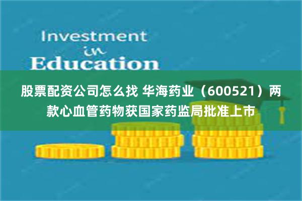股票配资公司怎么找 华海药业（600521）两款心血管药物获国家药监局批准上市