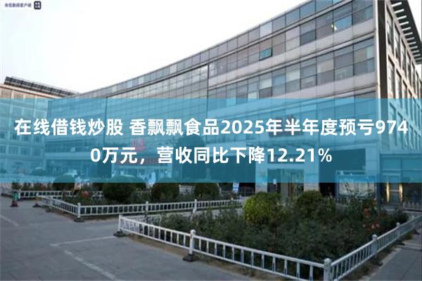 在线借钱炒股 香飘飘食品2025年半年度预亏9740万元，营收同比下降12.21%