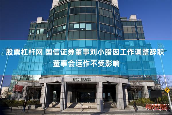 股票杠杆网 国信证券董事刘小腊因工作调整辞职 董事会运作不受影响
