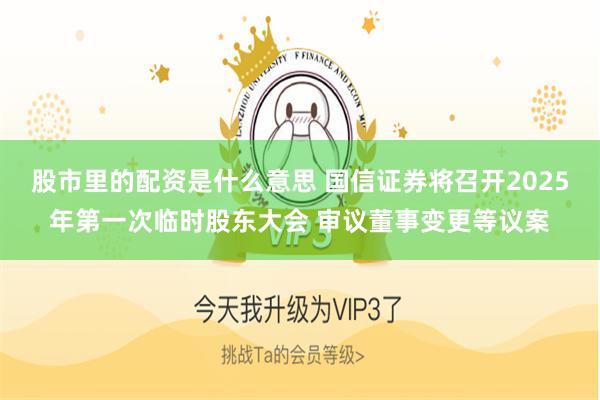 股市里的配资是什么意思 国信证券将召开2025年第一次临时股东大会 审议董事变更等议案