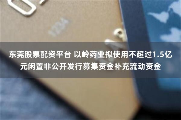 东莞股票配资平台 以岭药业拟使用不超过1.5亿元闲置非公开发行募集资金补充流动资金