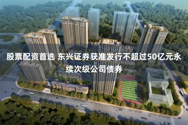 股票配资首选 东兴证券获准发行不超过50亿元永续次级公司债券
