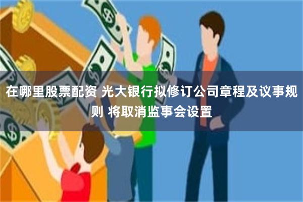 在哪里股票配资 光大银行拟修订公司章程及议事规则 将取消监事会设置