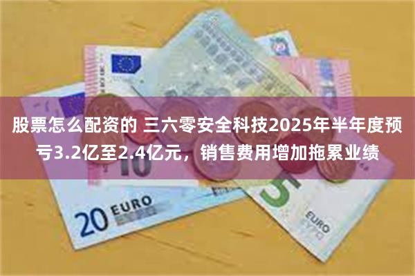 股票怎么配资的 三六零安全科技2025年半年度预亏3.2亿至2.4亿元，销售费用增加拖累业绩