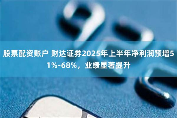 股票配资账户 财达证券2025年上半年净利润预增51%-68%，业绩显著提升