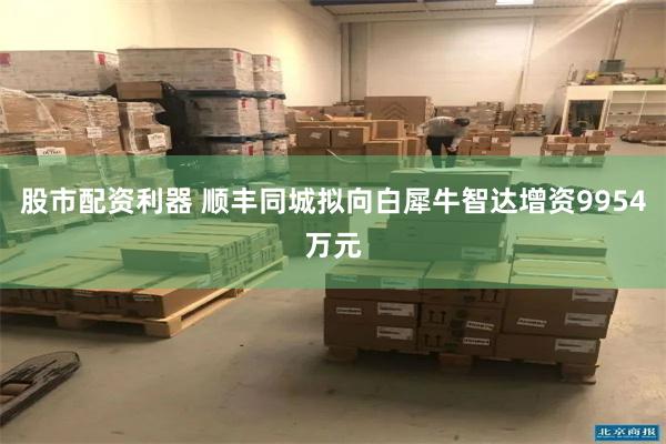 股市配资利器 顺丰同城拟向白犀牛智达增资9954万元