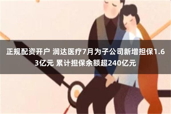 正规配资开户 润达医疗7月为子公司新增担保1.63亿元 累计担保余额超240亿元