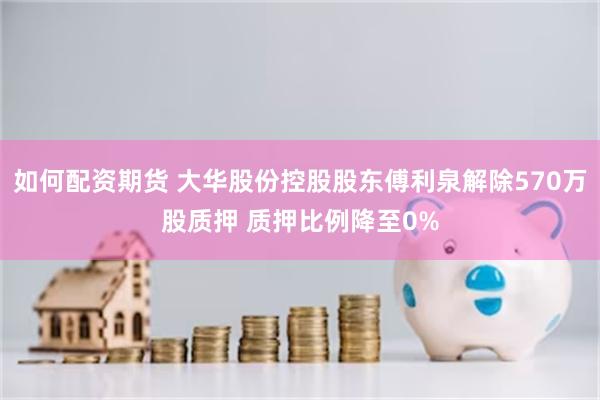如何配资期货 大华股份控股股东傅利泉解除570万股质押 质押比例降至0%