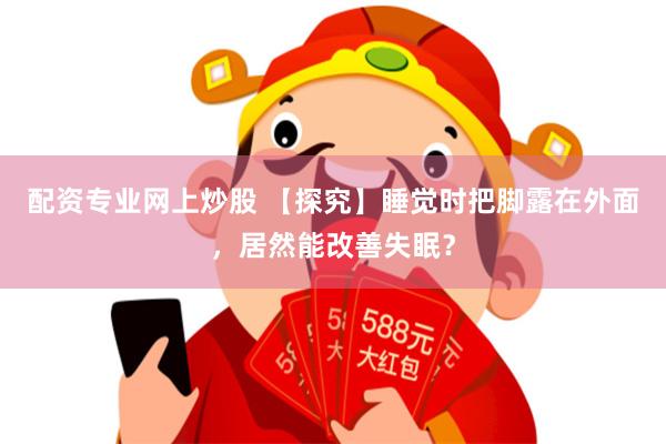 配资专业网上炒股 【探究】睡觉时把脚露在外面，居然能改善失眠？