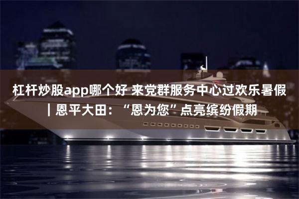 杠杆炒股app哪个好 来党群服务中心过欢乐暑假｜恩平大田：“恩为您”点亮缤纷假期