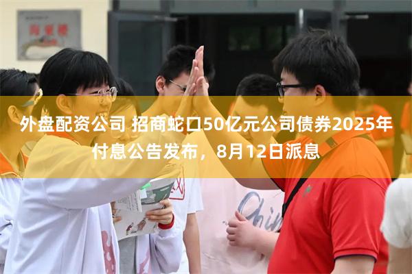 外盘配资公司 招商蛇口50亿元公司债券2025年付息公告发布，8月12日派息