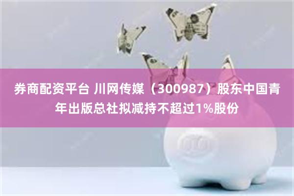 券商配资平台 川网传媒（300987）股东中国青年出版总社拟减持不超过1%股份