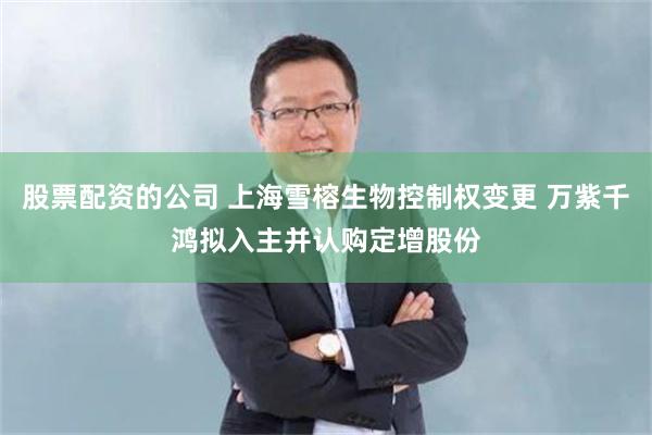 股票配资的公司 上海雪榕生物控制权变更 万紫千鸿拟入主并认购定增股份