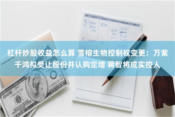 杠杆炒股收益怎么算 雪榕生物控制权变更:万紫千鸿拟受让股份并认购定增 蒋智将成实控人